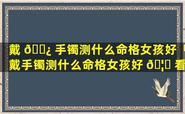 戴 🌿 手镯测什么命格女孩好「戴手镯测什么命格女孩好 🦄 看」